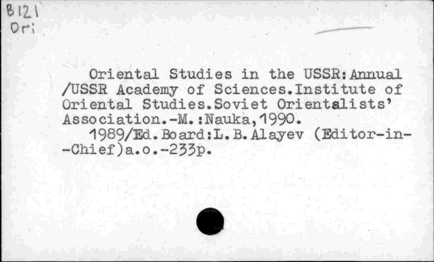 ﻿$12.1
or;
Oriental Studies in the USSR;Annual /USSR Academy of Sciences.Institute of Oriental Studies.Soviet Orientalists’ Association.-M. ;Nauka,'199O.
'1989/Ed. Board ;L. B. Al aye v (Editor-in--Chief)a.o.-2$3p.